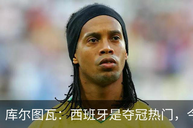 库尔图瓦：西班牙是夺冠热门，今天我才第一次看到乌奈·西蒙扑救